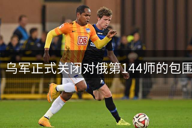 乌军正式关闭对俄第144师的包围圈，俄军退路被切断攻守逆转