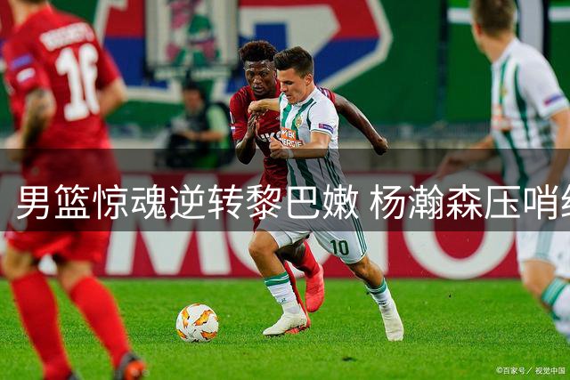 男篮惊魂逆转黎巴嫩 杨瀚森压哨绝杀技惊四座